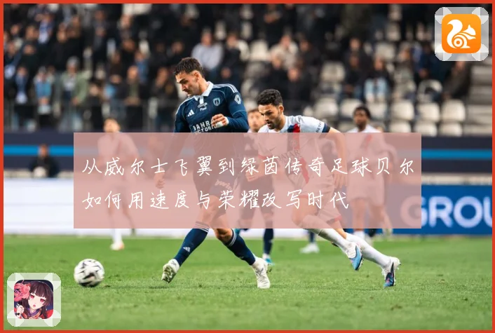 从威尔士飞翼到绿茵传奇足球贝尔如何用速度与荣耀改写时代