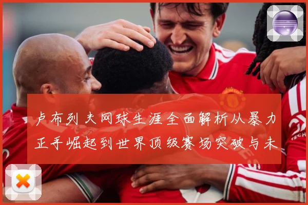卢布列夫网球生涯全面解析从暴力正手崛起到世界顶级赛场突破与未来挑战
