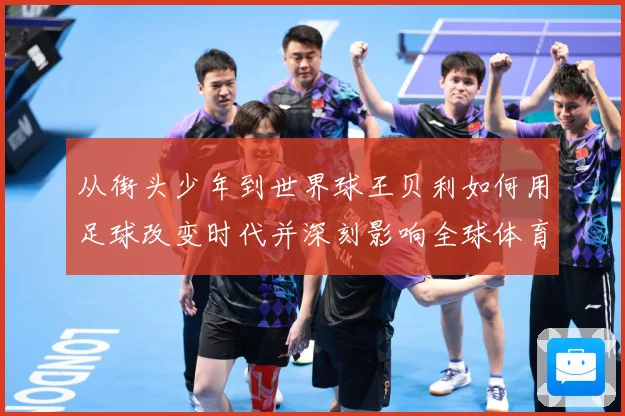 从街头少年到世界球王贝利如何用足球改变时代并深刻影响全球体育发展历程