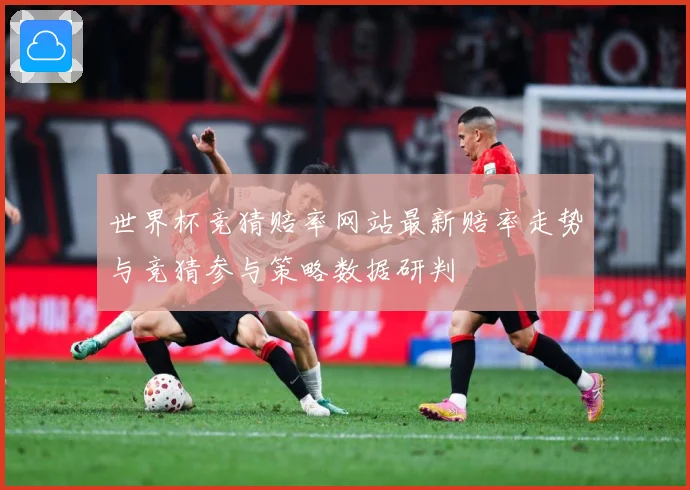 世界杯竞猜赔率网站最新赔率走势与竞猜参与策略数据研判