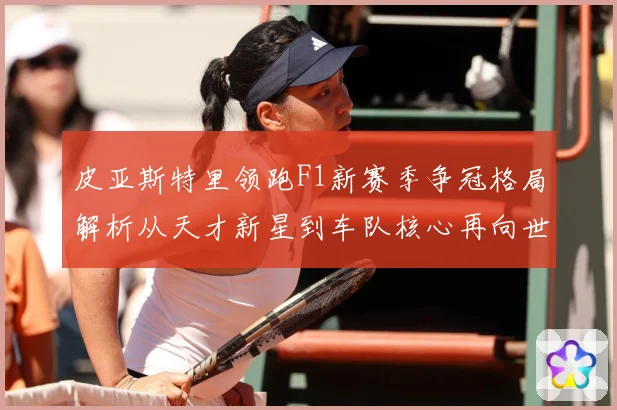 皮亚斯特里领跑F1新赛季争冠格局解析从天才新星到车队核心再向世界冠军发起冲击