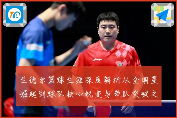 兰德尔篮球生涯深度解析从全明星崛起到球队核心蜕变与带队突破之路