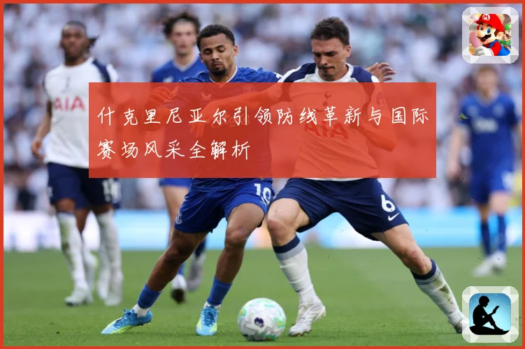 什克里尼亚尔引领防线革新与国际赛场风采全解析