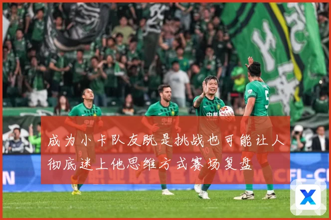 成为小卡队友既是挑战也可能让人彻底迷上他思维方式赛场复盘